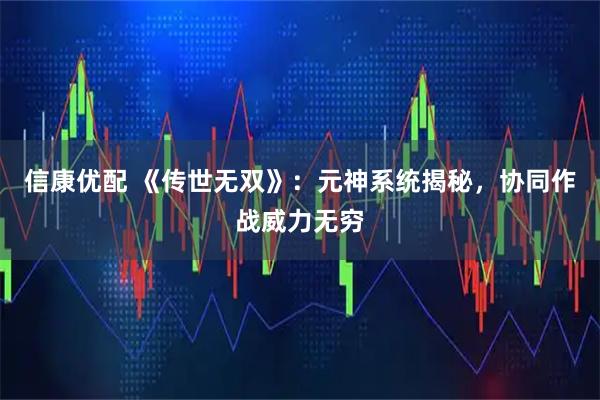 信康优配 《传世无双》：元神系统揭秘，协同作战威力无穷