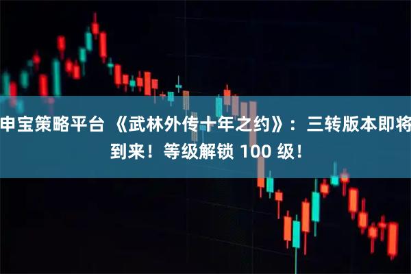 申宝策略平台 《武林外传十年之约》：三转版本即将到来！等级解锁 100 级！
