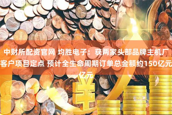中财所配资官网 均胜电子：获两家头部品牌主机厂客户项目定点 预计全生命周期订单总金额约150亿元