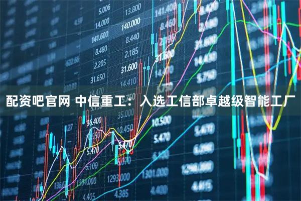 配资吧官网 中信重工：入选工信部卓越级智能工厂
