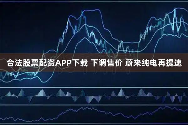 合法股票配资APP下载 下调售价 蔚来纯电再提速