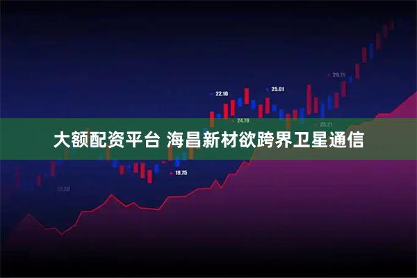 大额配资平台 海昌新材欲跨界卫星通信