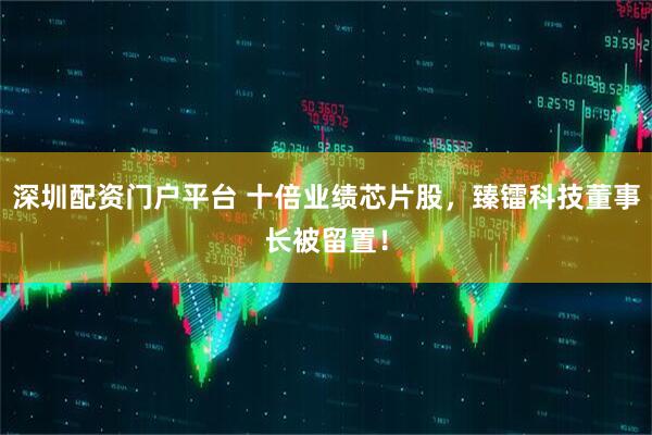 深圳配资门户平台 十倍业绩芯片股，臻镭科技董事长被留置！