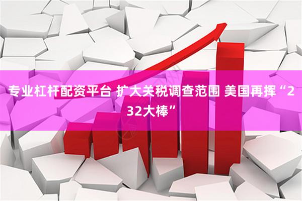专业杠杆配资平台 扩大关税调查范围 美国再挥“232大棒”