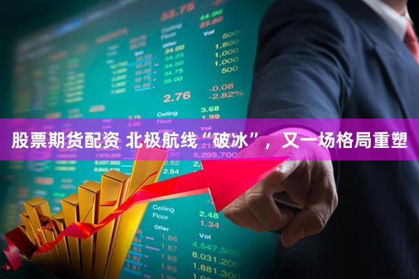 股票期货配资 北极航线“破冰”，又一场格局重塑