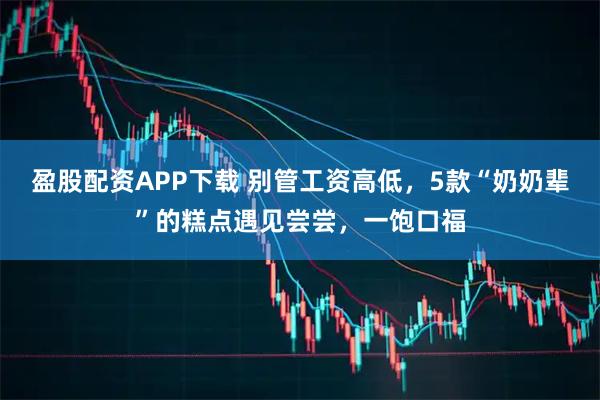 盈股配资APP下载 别管工资高低，5款“奶奶辈”的糕点遇见尝尝，一饱口福
