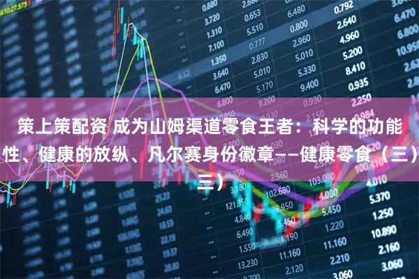 策上策配资 成为山姆渠道零食王者：科学的功能性、健康的放纵、凡尔赛身份徽章——健康零食（三）