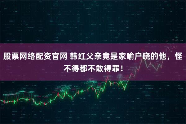 股票网络配资官网 韩红父亲竟是家喻户晓的他，怪不得都不敢得罪！