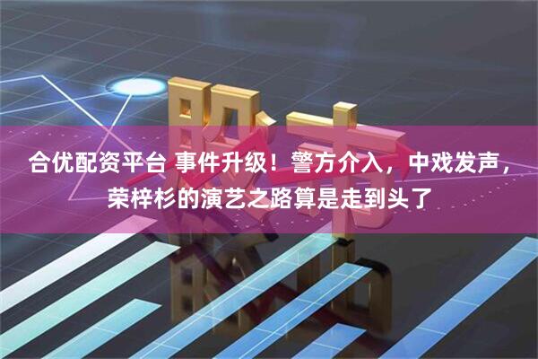 合优配资平台 事件升级！警方介入，中戏发声，荣梓杉的演艺之路算是走到头了