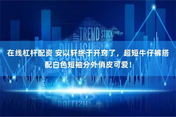 在线杠杆配资 安以轩终于开窍了，超短牛仔裤搭配白色短袖分外俏皮可爱！