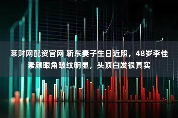 莱财网配资官网 靳东妻子生日近照，48岁李佳素颜眼角皱纹明显，头顶白发很真实