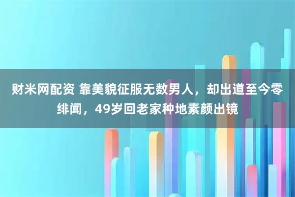 财米网配资 靠美貌征服无数男人，却出道至今零绯闻，49岁回老家种地素颜出镜