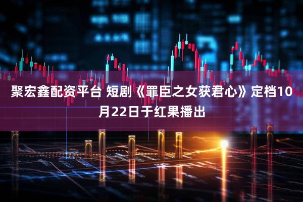 聚宏鑫配资平台 短剧《罪臣之女获君心》定档10月22日于红果播出