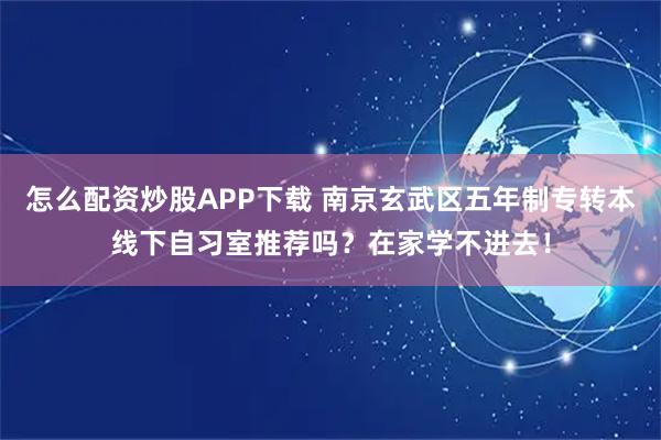 怎么配资炒股APP下载 南京玄武区五年制专转本线下自习室推荐吗？在家学不进去！