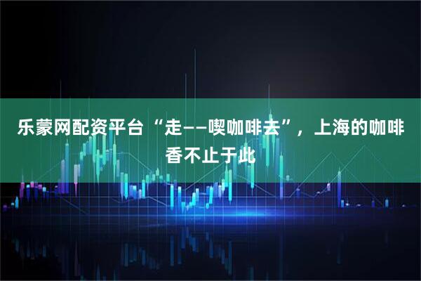 乐蒙网配资平台 “走——喫咖啡去”，上海的咖啡香不止于此