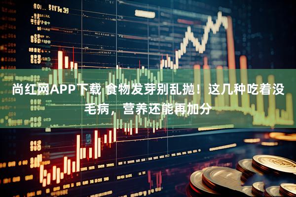 尚红网APP下载 食物发芽别乱抛！这几种吃着没毛病，营养还能再加分