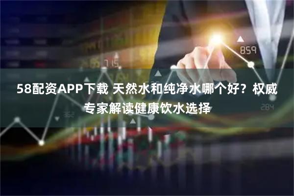 58配资APP下载 天然水和纯净水哪个好？权威专家解读健康饮水选择