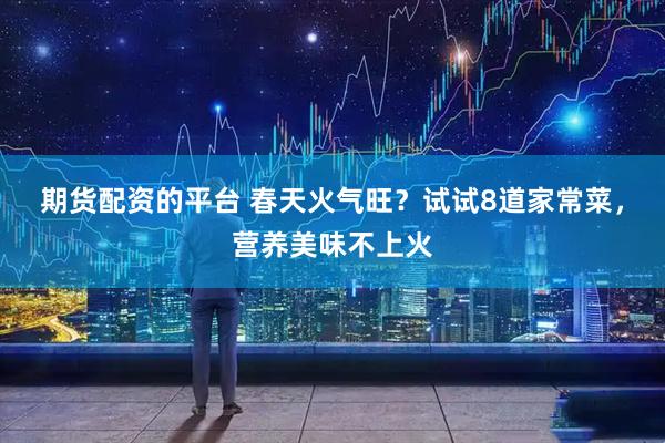期货配资的平台 春天火气旺？试试8道家常菜，营养美味不上火