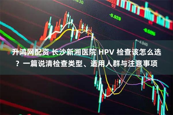 升鸿网配资 长沙新湘医院 HPV 检查该怎么选？一篇说清检查类型、适用人群与注意事项