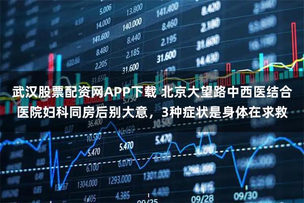 武汉股票配资网APP下载 北京大望路中西医结合医院妇科同房后别大意，3种症状是身体在求救