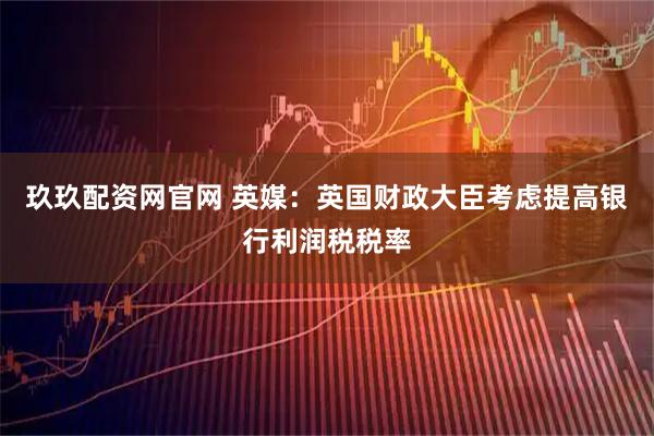 玖玖配资网官网 英媒：英国财政大臣考虑提高银行利润税税率