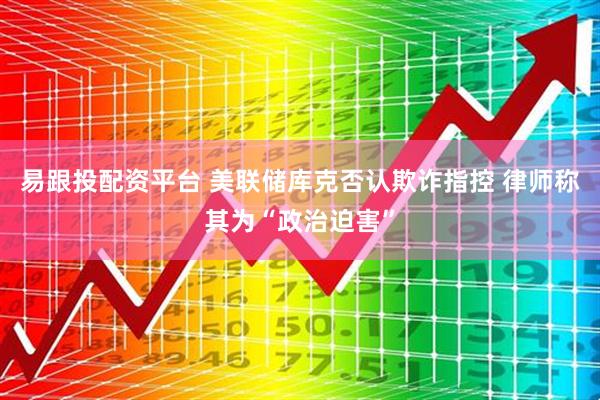 易跟投配资平台 美联储库克否认欺诈指控 律师称其为“政治迫害”