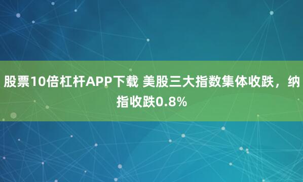 股票10倍杠杆APP下载 美股三大指数集体收跌，纳指收跌0.8%