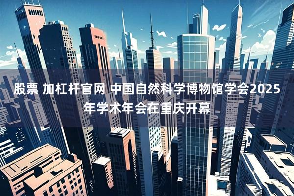 股票 加杠杆官网 中国自然科学博物馆学会2025年学术年会在重庆开幕