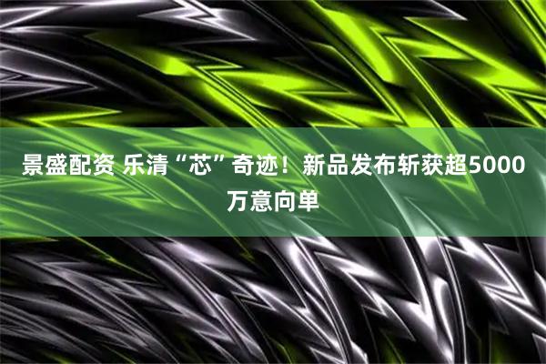 景盛配资 乐清“芯”奇迹！新品发布斩获超5000万意向单