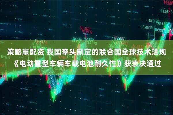 策略赢配资 我国牵头制定的联合国全球技术法规《电动重型车辆车载电池耐久性》获表决通过