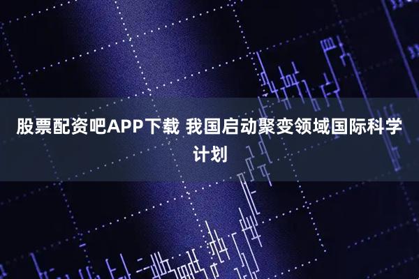 股票配资吧APP下载 我国启动聚变领域国际科学计划