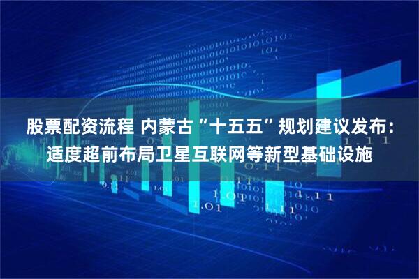 股票配资流程 内蒙古“十五五”规划建议发布：适度超前布局卫星互联网等新型基础设施
