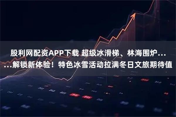 股利网配资APP下载 超级冰滑梯、林海围炉……解锁新体验！特色冰雪活动拉满冬日文旅期待值