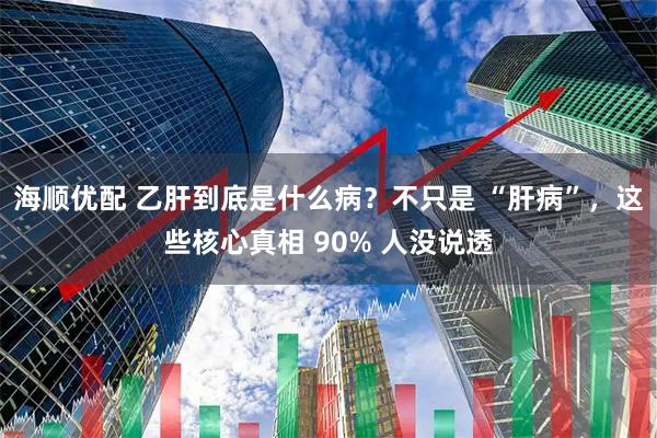 海顺优配 乙肝到底是什么病？不只是 “肝病”，这些核心真相 90% 人没说透