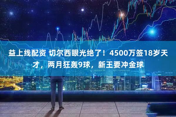 益上线配资 切尔西眼光绝了！4500万签18岁天才，两月狂轰9球，新王要冲金球