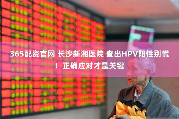 365配资官网 长沙新湘医院 查出HPV阳性别慌！正确应对才是关键