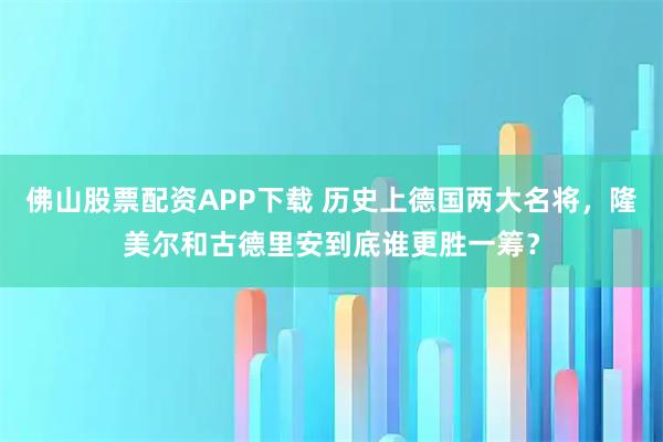 佛山股票配资APP下载 历史上德国两大名将，隆美尔和古德里安到底谁更胜一筹？