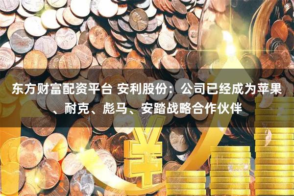 东方财富配资平台 安利股份：公司已经成为苹果、耐克、彪马、安踏战略合作伙伴