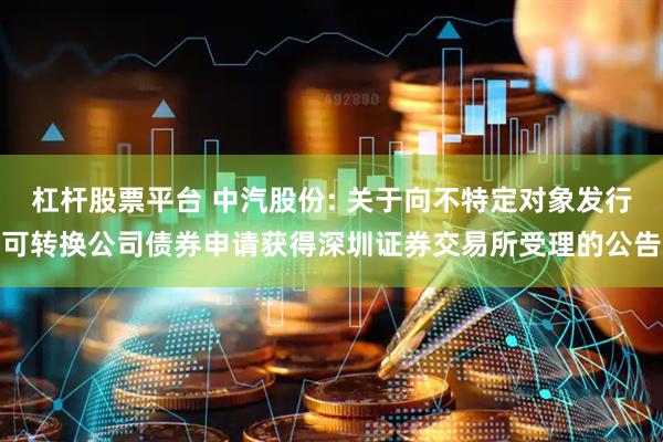 杠杆股票平台 中汽股份: 关于向不特定对象发行可转换公司债券申请获得深圳证券交易所受理的公告