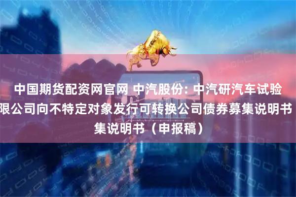中国期货配资网官网 中汽股份: 中汽研汽车试验场股份有限公司向不特定对象发行可转换公司债券募集说明书（申报稿）