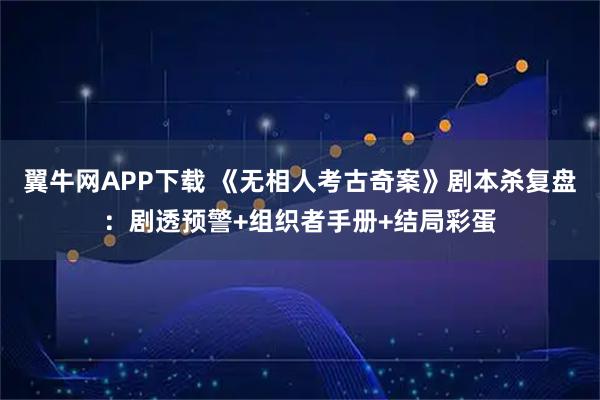 翼牛网APP下载 《无相人考古奇案》剧本杀复盘:剧透预警+组织者手册+结局彩蛋