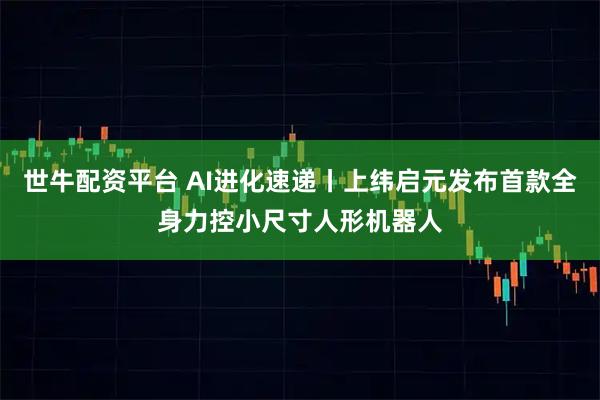 世牛配资平台 AI进化速递丨上纬启元发布首款全身力控小尺寸人形机器人