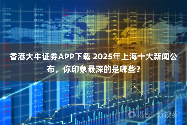 香港大牛证券APP下载 2025年上海十大新闻公布，你印象最深的是哪些？