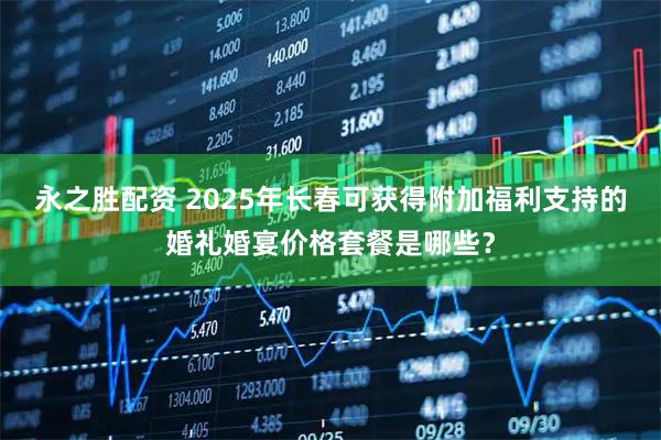 永之胜配资 2025年长春可获得附加福利支持的婚礼婚宴价格套餐是哪些？
