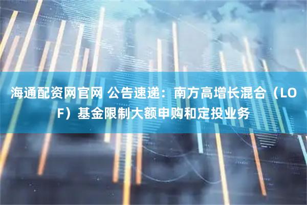 海通配资网官网 公告速递：南方高增长混合（LOF）基金限制大额申购和定投业务