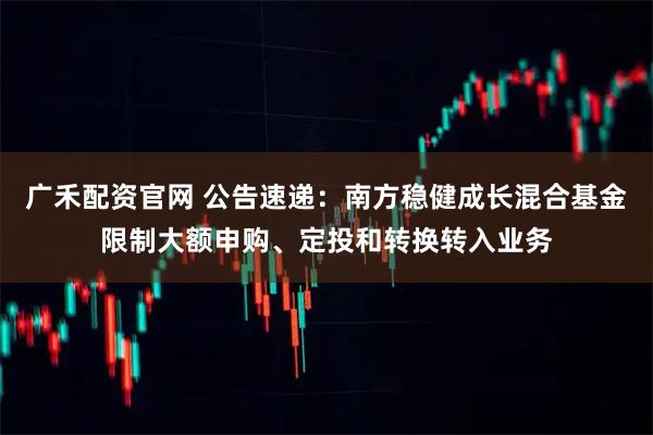 广禾配资官网 公告速递：南方稳健成长混合基金限制大额申购、定投和转换转入业务