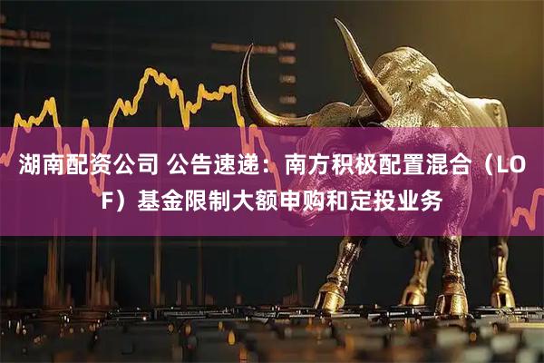 湖南配资公司 公告速递：南方积极配置混合（LOF）基金限制大额申购和定投业务