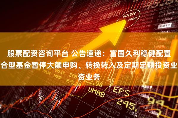 股票配资咨询平台 公告速递：富国久利稳健配置混合型基金暂停大额申购、转换转入及定期定额投资业务