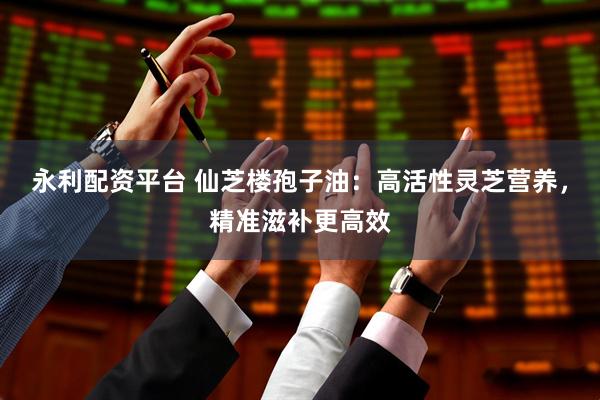 永利配资平台 仙芝楼孢子油：高活性灵芝营养，精准滋补更高效