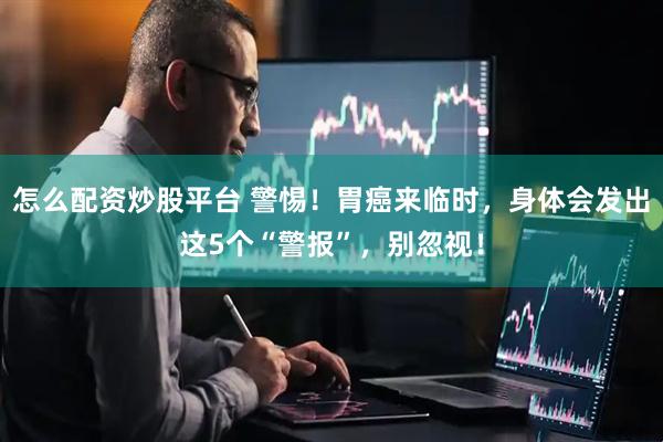 怎么配资炒股平台 警惕！胃癌来临时，身体会发出这5个“警报”，别忽视！